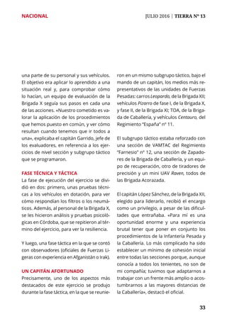 NACIONAL	 JULIO 2016 | TIERRA Nº 13
	 33	 33
una parte de su personal y sus vehículos.
El objetivo era aplicar lo aprendido a una
situación real y, para comprobar cómo
lo hacían, un equipo de evaluación de la
Brigada X seguía sus pasos en cada una
de las acciones. «Nuestro cometido es va-
lorar la aplicación de los procedimientos
que hemos puesto en común, y ver cómo
resultan cuando tenemos que ir todos a
una», explicaba el capitán Garrido, jefe de
los evaluadores, en referencia a los ejer-
cicios de nivel sección y subgrupo táctico
que se programaron.
Fase técnica y táctica
La fase de ejecución del ejercicio se divi-
dió en dos: primero, unas pruebas técni-
cas a los vehículos en dotación, para ver
cómo respondían los filtros o los neumá-
ticos. Además, al personal de la Brigada X,
se les hicieron análisis y pruebas psicoló-
gicas en Córdoba, que se repitieron al tér-
mino del ejercicio, para ver la resiliencia.
Y luego, una fase táctica en la que se contó
con observadores (oficiales de Fuerzas Li-
geras con experiencia en Afganistán o Irak).
Un capitán afortunado
Precisamente, uno de los aspectos más
destacados de este ejercicio se produjo
durante la fase táctica, en la que se reunie-
ron en un mismo subgrupo táctico, bajo el
mando de un capitán, los medios más re-
presentativos de las unidades de Fuerzas
Pesadas: carros Leopardo, de la Brigada XII;
vehículos Pizarro de fase I, de la Brigada X,
y fase II, de la Brigada XI; TOA, de la Briga-
da de Caballería, y vehículos Centauro, del
Regimiento “España” nº 11.
El subgrupo táctico estaba reforzado con
una sección de VAMTAC del Regimiento
“Farnesio” nº 12, una sección de Zapado-
res de la Brigada de Caballería, y un equi-
po de recuperación, otro de tiradores de
precisión y un mini UAV Raven, todos de
las Brigada Acorazada.
El capitán López Sánchez, de la Brigada XII,
elegido para liderarlo, recibió el encargo
como un privilegio, a pesar de las dificul-
tades que entrañaba. «Para mí es una
oportunidad enorme y una experiencia
brutal tener que poner en conjunto los
procedimientos de la Infantería Pesada y
la Caballería. Lo más complicado ha sido
establecer un mínimo de cohesión inicial
entre todas las secciones porque, aunque
conocía a todos los tenientes, no son de
mi compañía; tuvimos que adaptarnos a
trabajar con un frente más amplio o acos-
tumbrarnos a las mayores distancias de
la Caballería», destacó el oficial.
 
