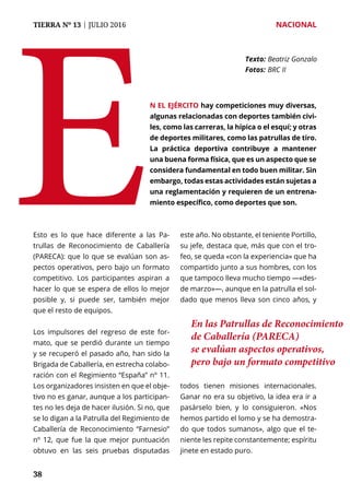 TIERRA Nº 13 | JULIO 2016 	 NACIONAL
3838
Esto es lo que hace diferente a las Pa-
trullas de Reconocimiento de Caballería
(PARECA): que lo que se evalúan son as-
pectos operativos, pero bajo un formato
competitivo. Los participantes aspiran a
hacer lo que se espera de ellos lo mejor
posible y, si puede ser, también mejor
que el resto de equipos.
Los impulsores del regreso de este for-
mato, que se perdió durante un tiempo
y se recuperó el pasado año, han sido la
Brigada de Caballería, en estrecha colabo-
ración con el Regimiento “España” nº 11.
Los organizadores insisten en que el obje-
tivo no es ganar, aunque a los participan-
tes no les deja de hacer ilusión. Si no, que
se lo digan a la Patrulla del Regimiento de
Caballería de Reconocimiento “Farnesio”
nº 12, que fue la que mejor puntuación
obtuvo en las seis pruebas disputadas
este año. No obstante, el teniente Portillo,
su jefe, destaca que, más que con el tro-
feo, se queda «con la experiencia» que ha
compartido junto a sus hombres, con los
que tampoco lleva mucho tiempo —«des-
de marzo»—, aunque en la patrulla el sol-
dado que menos lleva son cinco años, y
todos tienen misiones internacionales.
Ganar no era su objetivo, la idea era ir a
pasárselo bien, y lo consiguieron. «Nos
hemos partido el lomo y se ha demostra-
do que todos sumanos», algo que el te-
niente les repite constantemente; espíritu
jinete en estado puro.
E
Texto: 	Beatriz Gonzalo
Fotos: 	BRC II
n el Ejército hay competiciones muy diversas,
algunas relacionadas con deportes también civi-
les, como las carreras, la hípica o el esquí; y otras
de deportes militares, como las patrullas de tiro.
La práctica deportiva contribuye a mantener
una buena forma física, que es un aspecto que se
considera fundamental en todo buen militar. Sin
embargo, todas estas actividades están sujetas a
una reglamentación y requieren de un entrena-
miento específico, como deportes que son.
En las Patrullas de Reconocimiento
de Caballería (PARECA)
se evalúan aspectos operativos,
pero bajo un formato competitivo
 