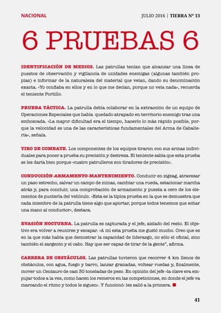 41	 41
NACIONAL	 JULIO 2016 | TIERRA Nº 13
6 PRUEBAS 6
IDENTIFICACIÓN DE MEDIOS. Las patrullas tenían que alcanzar una línea de
puestos de observación y vigilancia de unidades enemigas (algunas también pro-
pias) e informar de la naturaleza del material que veían, dando su denominación
exacta. «Yo confiaba en ellos y en lo que me decían, porque no veía nada», recuerda
el teniente Portillo.
PRUEBA TÁCTICA. La patrulla debía colaborar en la extracción de un equipo de
Operaciones Especiales que había quedado atrapado en territorio enemigo tras una
emboscada. «La mayor dificultad era el tiempo, hacerlo lo más rápido posible, por-
que la velocidad es una de las características fundamentales del Arma de Caballe-
ría», señala.
TIRO DE COMBATE. Los componentes de los equipos tiraron con sus armas indivi-
duales para poner a prueba su precisión y destreza. El teniente sabía que esta prueba
se les daría bien porque «cuatro patrulleros son tiradores de precisión».
CONDUCCIÓN-ARMAMENTO-MANTENIMIENTO. Conducir en zigzag, atravesar
un paso estrecho, salvar un campo de minas, cambiar una rueda, estacionar marcha
atrás y, para concluir, una comprobación de armamento y puesta a cero de los ele-
mentos de puntería del vehículo. «Esta es la típica prueba en la que se demuestra que
cada miembro de la patrulla tiene algo que aportar, porque todos tenemos que echar
una mano al conductor», destaca.
EVASIÓN NOCTURNA. La patrulla es capturada y el jefe, aislado del resto. El obje-
tivo era volver a reunirse y escapar. «A mí esta prueba me gustó mucho. Creo que es
en la que más había que demostrar la capacidad de liderazgo, no sólo el oficial, sino
también el sargento y el cabo. Hay que ser capaz de tirar de la gente”, afirma.
CARRERA DE OBSTÁCULOS. Las patrullas tuvieron que recorrer 4 km llenos de
obstáculos, con agua, fuego y barro, lanzar granadas, voltear ruedas y, finalmente,
mover un Centauro de casi 30 toneladas de peso. En opinión del jefe «la clave era em-
pujar todos a la vez, como hacen los remeros en las competiciones, en donde el jefe va
marcando el ritmo y todos le siguen». Y funcionó: les salió a la primera. ¢
 