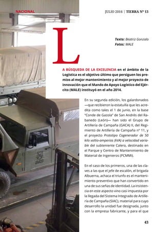43	 43
NACIONAL	 JULIO 2016 | TIERRA Nº 13
La búsqueda de la excelencia en el ámbito de la
Logística es el objetivo último que persiguen los pre-
mios al mejor mantenimiento y al mejor proyecto de
innovación que el Mando de Apoyo Logístico del Ejér-
cito (MALE) instituyó en el año 2014.
Texto: 	Beatriz Gonzalo
Fotos: 	MALE
En su segunda edición, los galardonados
—que recibieron la estatuilla que les acre-
dita como tales el 1 de junio, en la base
“Conde de Gazola” de San Andrés del Ra-
banedo (León)— han sido el Grupo de
Artillería de Campaña (GACA) II, del Regi-
miento de Artillería de Campaña nº 11, y
el proyecto Prototipo Cogenerador de 50
kilo voltio-amperios (kVA) a velocidad varia-
ble del subteniente Calero, destinado en
el Parque y Centro de Mantenimiento de
Material de Ingenieros (PCMMI).
En el caso de los primeros, una de las cla-
ves a las que el jefe de escalón, el brigada
Albuerna, achaca el triunfo es el manteni-
miento preventivo que han convertido en
una de sus señas de identidad. La insisten-
cia en este aspecto vino casi impuesta por
la llegada del Sistema Integrado de Artille-
ría de Campaña (SIAC), material para cuyo
desarrollo la unidad fue designada, junto
con la empresa fabricante, y para el que
 
