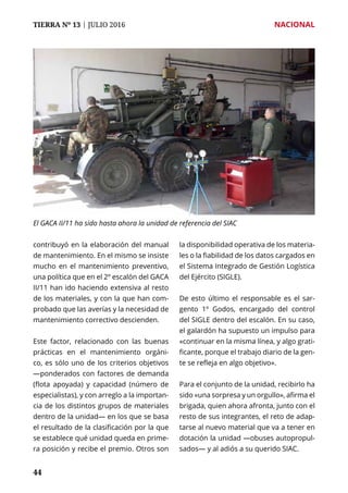 TIERRA Nº 13 | JULIO 2016 	 NACIONAL
4444
contribuyó en la elaboración del manual
de mantenimiento. En el mismo se insiste
mucho en el mantenimiento preventivo,
una política que en el 2º escalón del GACA
II/11 han ido haciendo extensiva al resto
de los materiales, y con la que han com-
probado que las averías y la necesidad de
mantenimiento correctivo descienden.
Este factor, relacionado con las buenas
prácticas en el mantenimiento orgáni-
co, es sólo uno de los criterios objetivos
—ponderados con factores de demanda
(flota apoyada) y capacidad (número de
especialistas), y con arreglo a la importan-
cia de los distintos grupos de materiales
dentro de la unidad— en los que se basa
el resultado de la clasificación por la que
se establece qué unidad queda en prime-
ra posición y recibe el premio. Otros son
la disponibilidad operativa de los materia-
les o la fiabilidad de los datos cargados en
el Sistema Integrado de Gestión Logística
del Ejército (SIGLE).
De esto último el responsable es el sar-
gento 1º Godos, encargado del control
del SIGLE dentro del escalón. En su caso,
el galardón ha supuesto un impulso para
«continuar en la misma línea, y algo grati-
ficante, porque el trabajo diario de la gen-
te se refleja en algo objetivo».
Para el conjunto de la unidad, recibirlo ha
sido «una sorpresa y un orgullo», afirma el
brigada, quien ahora afronta, junto con el
resto de sus integrantes, el reto de adap-
tarse al nuevo material que va a tener en
dotación la unidad —obuses autopropul-
sados— y al adiós a su querido SIAC.
El GACA II/11 ha sido hasta ahora la unidad de referencia del SIAC
 