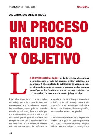TIERRA Nº 13 | JULIO 2016 	 NACIONAL
4646
UN PROCESO
RIGUROSO
Y OBJETIVO
ASIGNACIÓN DE DESTINOS
Este calendario marca un proceso cíclico
de trabajo en la Dirección de Personal,
que requiere de un estudio minucioso de
las plantillas orgánicas y de las necesida-
des de las unidades, llevado a cabo por
los analistas de la Secretaría Técnica. De
él se concluyen los puestos a ofertar, que
son gestionados por la Sección de Vacan-
tes y Destinos de la Subdirección de Ges-
tión, responsable tanto de conformar las
resoluciones de vacantes que se remiten
al BOD, como del complejo proceso de
asignación de los destinos por cualquiera
de los procedimientos, libre designación,
concurso de méritos o antigüedad.
El estricto cumplimiento de la legislación
a la hora de asignar los destinos garantiza
un proceso transparente y conocido por
todo el personal militar. La principal no-
A ORDEN MINISTERIAL 76/2011 de 24 de octubre, de destinos
y comisiones de servicio del personal militar, establece en
su artículo 9 el calendario de publicación de vacantes que,
en el caso de las que se asignan a personal de los cuerpos
específicos de los Ejércitos en sus estructuras orgánicas, se
corresponden con los meses de marzo, julio y octubre.L
 