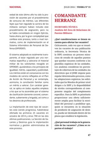 NACIONAL	 JULIO 2016 | TIERRA Nº 13
	 47	 47
vedad de este último año ha sido la pro-
visión de vacantes por el procedimiento
de concurso de méritos. Las diferentes
leyes que han regulado la carrera de los
militares siempre habían incluido este
procedimiento de asignación, pero no
se había consolidado en ningún Ejército,
hasta ahora, por la gran complejidad que
conlleva este proceso, tanto a nivel nor-
mativo, como de implementación en el
Sistema Informático de Personal de De-
fensa (SIPERDEF).
El sistema adoptado es totalmente trans-
parente, al estar regulado por una nor-
mativa específica y valorarse el historial
militar de los solicitantes recogido en
SIPERDEF, ajustándose a los principios de
igualdad, mérito, capacidad y publicidad.
Los méritos están en consonancia con los
modelos de carrera reflejados en el Plan
de Acción de Personal y se contempla,
asimismo, la conciliación familiar como
un mérito a valorar. Con carácter gene-
ral, se aplica en todos aquellos empleos
a los que se ha ascendido por el sistema
de clasificación (teniente coronel, coman-
dante, subteniente y brigada), así como a
los destinos de profesorado.
La implantación de este tipo de vacan-
tes está siendo progresiva, habiéndose
ofertado las primeras 25 vacantes en
octubre de 2014 y otras 700 en las dos
últimas publicaciones. La Sección de Va-
cantes y Destinos guía la implantación
normativa y gestión administrativa de
este proceso.
COMANDANTE
HERRANZ
SECRETARÍA TÉCNICA
Analista del Área de Relaciones de
Puestos Militares
¿Qué consideraciones se tienen en
cuenta para ofertar las vacantes?
Cíclicamente, cada vez que se resuel-
ven las vacantes de una publicación
ordinaria, la Secretaría Técnica de
la DIPE comienza un proceso minu-
cioso de estudio de aquellos puestos
que quedan vacantes conforme a las
plantillas orgánicas de las unidades.
Los analistas consideran los porcen-
tajes de cobertura de las unidades, las
directrices que el JEME impone para
regular determinados procesos, como
las adaptaciones orgánicas, las solici-
tudes que los Mandos de primer nivel
dirigen a la DIPE y la disponibilidad
de niveles correspondientes al com-
ponente singular del complemento
específico. Para la DIPE es prioritario
proporcionar una oferta suficiente-
mente amplia para facilitar la movi-
lidad del personal y posibilitar que,
quien se encuentra en la situación
de pendiente de asignación de desti-
no, pueda ser destinado dentro de los
plazos que establece la legislación.
¿Qué personal trabaja en la genera-
ción de las vacantes? ¿Cómo se re-
parten el trabajo?
 