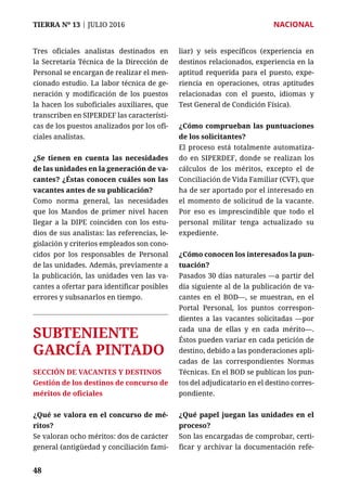 TIERRA Nº 13 | JULIO 2016 	 NACIONAL
4848
Tres oficiales analistas destinados en
la Secretaría Técnica de la Dirección de
Personal se encargan de realizar el men-
cionado estudio. La labor técnica de ge-
neración y modificación de los puestos
la hacen los suboficiales auxiliares, que
transcriben en SIPERDEF las característi-
cas de los puestos analizados por los ofi-
ciales analistas.
¿Se tienen en cuenta las necesidades
de las unidades en la generación de va-
cantes? ¿Éstas conocen cuáles son las
vacantes antes de su publicación?
Como norma general, las necesidades
que los Mandos de primer nivel hacen
llegar a la DIPE coinciden con los estu-
dios de sus analistas: las referencias, le-
gislación y criterios empleados son cono-
cidos por los responsables de Personal
de las unidades. Además, previamente a
la publicación, las unidades ven las va-
cantes a ofertar para identificar posibles
errores y subsanarlos en tiempo.
SUBTENIENTE
GARCÍA PINTADO
SECCIÓN DE VACANTES Y DESTINOS
Gestión de los destinos de concurso de
méritos de oficiales
¿Qué se valora en el concurso de mé-
ritos?
Se valoran ocho méritos: dos de carácter
general (antigüedad y conciliación fami-
liar) y seis específicos (experiencia en
destinos relacionados, experiencia en la
aptitud requerida para el puesto, expe-
riencia en operaciones, otras aptitudes
relacionadas con el puesto, idiomas y
Test General de Condición Física).
¿Cómo comprueban las puntuaciones
de los solicitantes?
El proceso está totalmente automatiza-
do en SIPERDEF, donde se realizan los
cálculos de los méritos, excepto el de
Conciliación de Vida Familiar (CVF), que
ha de ser aportado por el interesado en
el momento de solicitud de la vacante.
Por eso es imprescindible que todo el
personal militar tenga actualizado su
expediente.
¿Cómo conocen los interesados la pun-
tuación?
Pasados 30 días naturales —a partir del
día siguiente al de la publicación de va-
cantes en el BOD—, se muestran, en el
Portal Personal, los puntos correspon-
dientes a las vacantes solicitadas —por
cada una de ellas y en cada mérito—.
Éstos pueden variar en cada petición de
destino, debido a las ponderaciones apli-
cadas de las correspondientes Normas
Técnicas. En el BOD se publican los pun-
tos del adjudicatario en el destino corres-
pondiente.
¿Qué papel juegan las unidades en el
proceso?
Son las encargadas de comprobar, certi-
ficar y archivar la documentación refe-
 