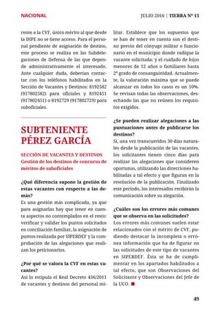 NACIONAL	 JULIO 2016 | TIERRA Nº 13
	 49	 49
rente a la CVF, único mérito al que desde
la DIPE no se tiene acceso. Para el perso-
nal pendiente de asignación de destino,
este proceso se realiza en las Subdele-
gaciones de Defensa de las que depen-
de administrativamente el interesado.
Ante cualquier duda, deberían contac-
tar con los teléfonos habilitados en la
Sección de Vacantes y Destinos: 8192582
(917802582) para oficiales y 8192451
(917802451) o 8192729 (917802729) para
suboficiales.
SUBTENIENTE
PÉREZ GARCÍA
SECCIÓN DE VACANTES Y DESTINOS
Gestión de los destinos de concurso de
méritos de suboficiales
¿Qué diferencia supone la gestión de
estas vacantes con respecto a las de-
más?
Es una gestión más complicada, ya que
para asignarlas hay que tener en cuen-
ta aspectos no contemplados en el resto:
verificar y validar los puntos solicitados
en conciliación familiar, la asignación de
puntos realizada por SIPERDEF y la com-
probación de las alegaciones que reali-
zan los peticionarios.
¿Por qué se valora la CVF en estas va-
cantes?
Así lo estipula el Real Decreto 456/2011
de vacantes y destinos del personal mi-
litar. Establece que los supuestos que
se han de tener en cuenta son el desti-
no previo del cónyuge militar o funcio-
nario en el municipio donde radique la
vacante solicitada; y el cuidado de hijos
menores de 12 años o familiares hasta
2º grado de consanguinidad. Actualmen-
te, la valoración máxima que se puede
alcanzar en todos los casos es un 10%.
Se revisan todas las observaciones, des-
echando las que no reúnen los requisi-
tos exigidos.
¿Se pueden realizar alegaciones a las
puntuaciones antes de publicarse los
destinos?
Sí, una vez transcurridos 30 días natura-
les desde la publicación de las vacantes,
los solicitantes tienen cinco días para
realizar las alegaciones que consideren
oportunas, utilizando las direcciones ha-
bilitadas a tal efecto y que figuran en la
resolución de la publicación. Finalizado
este período, los interesados recibirán la
comunicación sobre su alegación.
¿Cuáles son los errores más comunes
que se observa en las solicitudes?
Los errores más comunes suelen estar
relacionados con el mérito de CVF, pu-
diendo destacar la incompleta o erró-
nea información que ha de figurar en
las solicitudes de este tipo de vacantes
en SIPERDEF. Ésta se ha de cumpli-
mentar en los apartados habilitados a
tal efecto, que son Observaciones del
Solicitante y Observaciones del Jefe de
la UCO. ¢
 