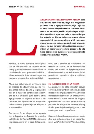 TIERRA Nº 13 | JULIO 2016 	 NACIONAL
5252
Además, la nueva carretilla, con capaci-
dad de manipulación de sistemas de ar-
mas y grandes contenedores de hasta 20
toneladas de peso, gana en estabilidad,
al aumentarse la distancia entre ejes, sin
perder ni un ápice de maniobrabilidad.
Ahora que ya hay una en servicio, se está
en proceso de adquirir otra, que se reci-
birá antes de final de año, y es previsible
que en el futuro se continúe con la com-
pra de más unidades para dotar a otras
Agrupaciones. El objetivo es dotar a las
unidades del Ejército de los materiales
más modernos y que mejor se adapten a
sus cometidos.
Ese mismo fin es el que se ha logrado
con la llegada a las Fuerzas Aeromóviles
del Ejército de Tierra (FAMET) —también
impulsada, como en el caso de las carre-
tillas, por la Sección de Plataformas Te-
rrestres de la Dirección de Adquisiciones
(DIAD) del Mando de Apoyo Logístico—
de nuevos medios para el rescate de tri-
pulaciones, contraincendios y unidades
repostadoras.
En el cielo como en la tierra
Las aeronaves no sólo necesitan apoyos
en vuelo, sino también en tierra. En caso
de accidente en pista, los nuevos vehículos
de rescate disponen de un brazo proyec-
table de hasta nueve metros de longitud
que finaliza en una cesta para traslado de
personal. En ella pueden meterse piloto y
tirador y ser alejados del peligro sin poner
en riesgo a otros compañeros.
Hasta la fecha se han adquirido dos unida-
des, que se han enviado a las bases “Co-
ronel Maté” de Colmenar Viejo (Madrid) y
L
a nueva carretilla elevadora pesada es la
niña bonita del Grupo de Apoyo a la Proyección
(GAPRO) —de la Agrupación de Apoyo Logístico
nº 11—, la unidad que ha tenido la suerte de es-
trenar este modelo, recién adquirido por el Ejér-
cito, que destaca por ser más proyectable que
los anteriores. Ello se debe a su menor altura
—pasa de 3,9 metros de altura a 3,7 metros—,
menor peso —se reduce en casi cuatro tonela-
das—, y a sus características técnicas, que per-
miten un mejor reparto de la carga; todo ello
hace posible que pueda ser aerotransportada
en los aviones Airbus A400M.
 