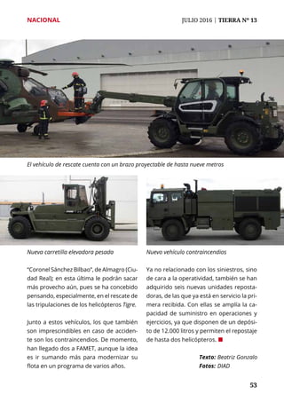 NACIONAL	 JULIO 2016 | TIERRA Nº 13
	 53	 53
“Coronel Sánchez Bilbao”, de Almagro (Ciu-
dad Real); en esta última le podrán sacar
más provecho aún, pues se ha concebido
pensando, especialmente, en el rescate de
las tripulaciones de los helicópteros Tigre.
Junto a estos vehículos, los que también
son imprescindibles en caso de acciden-
te son los contraincendios. De momento,
han llegado dos a FAMET, aunque la idea
es ir sumando más para modernizar su
flota en un programa de varios años.
Ya no relacionado con los siniestros, sino
de cara a la operatividad, también se han
adquirido seis nuevas unidades reposta-
doras, de las que ya está en servicio la pri-
mera recibida. Con ellas se amplía la ca-
pacidad de suministro en operaciones y
ejercicios, ya que disponen de un depósi-
to de 12.000 litros y permiten el repostaje
de hasta dos helicópteros. ¢
Texto: 	Beatriz Gonzalo
Fotos: 	DIAD
El vehículo de rescate cuenta con un brazo proyectable de hasta nueve metros
Nueva carretilla elevadora pesada Nuevo vehículo contraincendios
 