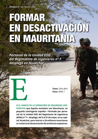 5454
TIERRA Nº 13 | JULIO 2016 	 INTERNACIONAL
FORMAR
EN DESACTIVACIÓN
EN MAURITANIA
Personal de la Unidad EOD
del Regimiento de Ingenieros nº 7
desplegó en Nuakchot
En el marco de la operación de seguridad coo-
perativa que España mantiene con Mauritania, un
pequeño contingente español —formado por perso-
nal de la Unidad EOD del Regimiento de Ingenieros
(RING) nº 7— desplegó, del 5 al 31 de mayo, en su capi-
tal, Nuakchot, para instruir a 24 militares mauritanos
en materia de desactivación de artefactos explosivos.
Texto: 	Clara Beni
Fotos: 	RING 7
 