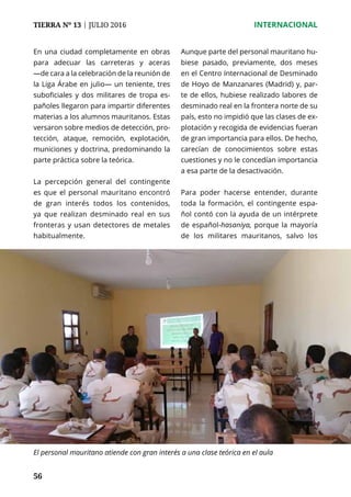 56
TIERRA Nº 13 | JULIO 2016 	 INTERNACIONAL
56
En una ciudad completamente en obras
para adecuar las carreteras y aceras
—de cara a la celebración de la reunión de
la Liga Árabe en julio— un teniente, tres
suboficiales y dos militares de tropa es-
pañoles llegaron para impartir diferentes
materias a los alumnos mauritanos. Estas
versaron sobre medios de detección, pro-
tección, ataque, remoción, explotación,
municiones y doctrina, predominando la
parte práctica sobre la teórica.
La percepción general del contingente
es que el personal mauritano encontró
de gran interés todos los contenidos,
ya que realizan desminado real en sus
fronteras y usan detectores de metales
habitualmente.
Aunque parte del personal mauritano hu-
biese pasado, previamente, dos meses
en el Centro Internacional de Desminado
de Hoyo de Manzanares (Madrid) y, par-
te de ellos, hubiese realizado labores de
desminado real en la frontera norte de su
país, esto no impidió que las clases de ex-
plotación y recogida de evidencias fueran
de gran importancia para ellos. De hecho,
carecían de conocimientos sobre estas
cuestiones y no le concedían importancia
a esa parte de la desactivación.
Para poder hacerse entender, durante
toda la formación, el contingente espa-
ñol contó con la ayuda de un intérprete
de español-hasaniya, porque la mayoría
de los militares mauritanos, salvo los
El personal mauritano atiende con gran interés a una clase teórica en el aula
 