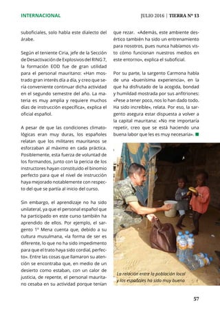 57
INTERNACIONAL	 JULIO 2016 | TIERRA Nº 13
	 57
suboficiales, solo habla este dialecto del
árabe.
Según el teniente Ciria, jefe de la Sección
de Desactivación de Explosivos del RING 7,
la formación EOD fue de gran utilidad
para el personal mauritano: «Han mos-
trado gran interés día a día, y creo que se-
ría conveniente continuar dicha actividad
en el segundo semestre del año. La ma-
teria es muy amplia y requiere muchos
días de instrucción específica», explica el
oficial español.
A pesar de que las condiciones climato-
lógicas eran muy duras, los españoles
relatan que los militares mauritanos se
esforzaban al máximo en cada práctica.
Posiblemente, esta fuerza de voluntad de
los formandos, junto con la pericia de los
instructores hayan constituido el binomio
perfecto para que el nivel de instrucción
haya mejorado notablemente con respec-
to del que se partía al inicio del curso.
Sin embargo, el aprendizaje no ha sido
unilateral, ya que el personal español que
ha participado en este curso también ha
aprendido de ellos. Por ejemplo, el sar-
gento 1º Mena cuenta que, debido a su
cultura musulmana, «la forma de ser es
diferente, lo que no ha sido impedimento
para que el trato haya sido cordial, perfec-
to». Entre las cosas que llamaron su aten-
ción se encontraba que, en medio de un
desierto como estaban, con un calor de
justicia, de repente, el personal maurita-
no cesaba en su actividad porque tenían
que rezar. «Además, este ambiente des-
értico también ha sido un entrenamiento
para nosotros, pues nunca habíamos vis-
to cómo funcionan nuestros medios en
este entorno», explica el suboficial.
Por su parte, la sargento Carmona habla
de una «buenísima experiencia», en la
que ha disfrutado de la acogida, bondad
y humildad mostrada por sus anfitriones:
«Pese a tener poco, nos lo han dado todo.
Ha sido increíble», relata. Por eso, la sar-
gento asegura estar dispuesta a volver a
la capital mauritana: «No me importaría
repetir, creo que se está haciendo una
buena labor que les es muy necesaria». ¢
La relación entre la población local
y los españoles ha sido muy buena
 