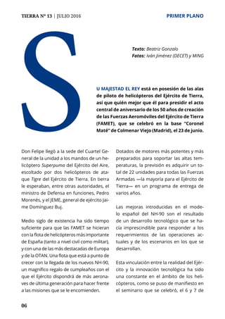 06
TIERRA Nº 13 | JULIO 2016 	 PRIMER PLANO
Don Felipe llegó a la sede del Cuartel Ge-
neral de la unidad a los mandos de un he-
licóptero Superpuma del Ejército del Aire,
escoltado por dos helicópteros de ata-
que Tigre del Ejército de Tierra. En tierra
le esperaban, entre otras autoridades, el
ministro de Defensa en funciones, Pedro
Morenés, y el JEME, general de ejército Jai-
me Domínguez Buj.
Medio siglo de existencia ha sido tiempo
suficiente para que las FAMET se hicieran
con la flota de helicópteros más importante
de España (tanto a nivel civil como militar),
y con una de las más destacadas de Europa
y de la OTAN. Una flota que está a punto de
crecer con la llegada de los nuevos NH-90,
un magnífico regalo de cumpleaños con el
que el Ejército dispondrá de más aerona-
ves de última generación para hacer frente
a las misiones que se le encomienden.
Dotados de motores más potentes y más
preparados para soportar las altas tem-
peraturas, la previsión es adquirir un to-
tal de 22 unidades para todas las Fuerzas
Armadas —la mayoría para el Ejército de
Tierra— en un programa de entrega de
varios años.
Las mejoras introducidas en el mode-
lo español del NH-90 son el resultado
de un desarrollo tecnológico que se ha-
cía imprescindible para responder a los
requerimientos de las operaciones ac-
tuales y de los escenarios en los que se
desarrollan.
Esta vinculación entre la realidad del Ejér-
cito y la innovación tecnológica ha sido
una constante en el ámbito de los heli-
cópteros, como se puso de manifiesto en
el seminario que se celebró, el 6 y 7 de
S
Texto: 	Beatriz Gonzalo
Fotos: 	Iván Jiménez (DECET) y MING
u Majestad el Rey está en posesión de las alas
de piloto de helicópteros del Ejército de Tierra,
así que quién mejor que él para presidir el acto
central de aniversario de los 50 años de creación
de las Fuerzas Aeromóviles del Ejército de Tierra
(FAMET), que se celebró en la base “Coronel
Maté” de Colmenar Viejo (Madrid), el 23 de junio.
 