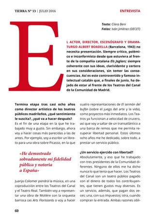 60
TIERRA Nº 13 | JULIO 2016 	 ENTREVISTA
60
Termina etapa tras casi ocho años
como director artístico de los teatros
públicos madrileños, ¿qué sentimiento
le suscita?, ¿qué va a hacer después?
Es el fin de una etapa en la que he tra-
bajado muy a gusto. Sin embargo, ahora
voy a hacer cosas más parecidas a las de
antes. Por ejemplo, voy a escribir un libre-
to para una obra sobre Picasso, en la que
Juanjo Colomer pondrá la música, en una
coproducción entre los Teatros del Canal
y el Teatro Real. También voy a represen-
tar una obra de Molière con la orquesta
barroca Les Arts Florissants o voy a hacer
cuatro representaciones de El sermón del
bufón (sobre el juego del arte y la vida),
como proyectos más inmediatos. Los Tea-
tros ya funcionan a velocidad de crucero,
así que voy a saltar de un transatlántico a
una barca de remos que me permita re-
cuperar libertad personal. Estos últimos
ocho años me he dedicado, sobre todo, a
prestar un servicio público.
¿Un servicio ejercido con libertad?
Absolutamente, y eso que he trabajado
con tres presidentes de la Comunidad di-
ferentes. Ninguno de ellos me ha dicho
nunca lo que tenía que hacer. Los Teatros
del Canal son un teatro público pagado
con el dinero de todos los contribuyen-
tes, que tienen gustos muy diversos. Es
un servicio, además, que pagan dos ve-
ces: una, con sus impuestos; otra, cuando
compran la entrada. Ambas razones obli-
E
Texto: 	Clara Beni
Fotos: 	Iván Jiménez (DECET)
l actor, director, escenógrafo y drama-
turgo Albert Boadella (Barcelona, 1943) no
necesita presentación. Siempre crítico, polémi-
co e inconformista desde que estuviera al fren-
te de la compañía catalana Els Joglars; siempre
coherente con sus ideas, clarividente y certero
en sus consideraciones, sin temer las conse-
cuencias. Así es este controvertido y famoso in-
telectual catalán que, a finales de junio, ha de-
jado de estar al frente de los Teatros del Canal
de la Comunidad de Madrid.
«He demostrado
sobradamente mi fidelidad
pública y notoria
a España»
 
