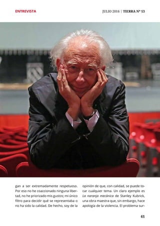 61
ENTREVISTA	 JULIO 2016 | TIERRA Nº 13
	 61
gan a ser extremadamente respetuoso.
Por eso no he coaccionado ninguna liber-
tad, no he priorizado mis gustos; mi único
filtro para decidir qué se representaba o
no ha sido la calidad. De hecho, soy de la
opinión de que, con calidad, se puede to-
car cualquier tema. Un claro ejemplo es
La naranja mecánica de Stanley Kubrick,
una obra maestra que, sin embargo, hace
apología de la violencia. El problema sur-
 