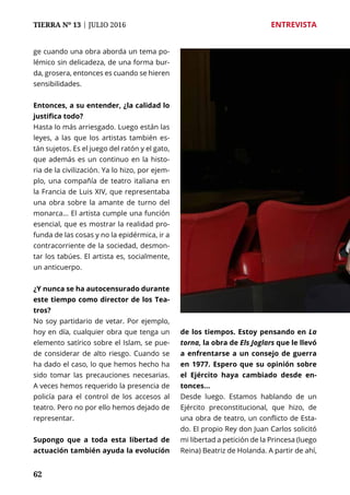 62
TIERRA Nº 13 | JULIO 2016 	 ENTREVISTA
62
ge cuando una obra aborda un tema po-
lémico sin delicadeza, de una forma bur-
da, grosera, entonces es cuando se hieren
sensibilidades.
Entonces, a su entender, ¿la calidad lo
justifica todo?
Hasta lo más arriesgado. Luego están las
leyes, a las que los artistas también es-
tán sujetos. Es el juego del ratón y el gato,
que además es un continuo en la histo-
ria de la civilización. Ya lo hizo, por ejem-
plo, una compañía de teatro italiana en
la Francia de Luis XIV, que representaba
una obra sobre la amante de turno del
monarca... El artista cumple una función
esencial, que es mostrar la realidad pro-
funda de las cosas y no la epidérmica, ir a
contracorriente de la sociedad, desmon-
tar los tabúes. El artista es, socialmente,
un anticuerpo.
¿Y nunca se ha autocensurado durante
este tiempo como director de los Tea-
tros?
No soy partidario de vetar. Por ejemplo,
hoy en día, cualquier obra que tenga un
elemento satírico sobre el Islam, se pue-
de considerar de alto riesgo. Cuando se
ha dado el caso, lo que hemos hecho ha
sido tomar las precauciones necesarias.
A veces hemos requerido la presencia de
policía para el control de los accesos al
teatro. Pero no por ello hemos dejado de
representar.
Supongo que a toda esta libertad de
actuación también ayuda la evolución
de los tiempos. Estoy pensando en La
torna, la obra de Els Joglars que le llevó
a enfrentarse a un consejo de guerra
en 1977. Espero que su opinión sobre
el Ejército haya cambiado desde en-
tonces...
Desde luego. Estamos hablando de un
Ejército preconstitucional, que hizo, de
una obra de teatro, un conflicto de Esta-
do. El propio Rey don Juan Carlos solicitó
mi libertad a petición de la Princesa (luego
Reina) Beatriz de Holanda. A partir de ahí,
 