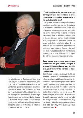 63
ENTREVISTA	 JULIO 2016 | TIERRA Nº 13
	 63
mi relación con el Ejército entró en otra
fase. Soy un ciudadano responsable, par-
tidario de la Constitución y las libertades,
y entiendo que el Ejército es un estamen-
to esencial en un país moderno. Por eso,
soy respetuoso con el Ejército constitucio-
nal y tengo una relación que puedo adje-
tivar, incluso, de cariñosa. No he jurado
la Bandera porque creo sobradamente
demostrada mi fidelidad pública y notoria
a España, sobre todo frente a lo intentos
que existen de fraccionarla.
¿Y qué consideración hace de su actual
participación en escenarios en el exte-
rior como Irak, República Centroafrica-
na, Mali, Somalia, etc.?
Creo que en el exterior, el Ejército está ju-
gando un papel trascendental. Se trata de
la defensa de una civilización, no de inte-
reses puramente económicos o territoria-
les, como ha ocurrido en otros conflictos
o momentos de la historia. Estamos ante
el choque de unas formas medievales de
vida y organización contra las formas de
unas sociedades evolucionadas. En mi
opinión, es un escenario enormemente
peligroso para nuestro futuro y los paí-
ses más avanzados deberían mantenerse
unidos y hacer un frente común. El papel
del Ejército español me parece crucial.
Sigue siendo una persona que expresa
claramente lo que piensa, aunque le
acarree consecuencias no muy agrada-
bles. ¿Es difícil vivir así o a todo se acos-
tumbra uno?
Decir lo que uno piensa, sea verdad o sea
mentira, tiene unas contrapartidas: labo-
rales, familiares, públicas... Empecé a de-
cir lo que pensaba del problema catalán
con Els Joglars y, posteriormente, la crea-
ción de Ciudadanos me costó carísimo
porque acabó con el público de la com-
pañía. Sin embargo, no voy a ceder. Mi
domicilio sigue estando en Cataluña, don-
de nací, y, aunque mucha gente me odie
allí, estoy decidido a convivir con ello. Hay
cuestiones sobre las que se puede mirar a
otro lado, pero hay otras que no, porque
son esenciales. ¢
 