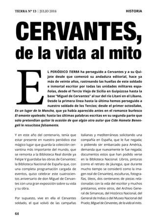 64
TIERRA Nº 13 | JULIO 2016 	 HISTORIA
64
Cervantes,
de la vida al mito
l periódico Tierra ha perseguido a Cervantes y a su Qui-
jote desde que comenzó su andadura editorial, hace ya
más de veinte años, rastreando las huellas de este soldado
e inmortal escritor por todas las unidades militares espa-
ñolas, desde el Tercio Viejo de Sicilia en Guipúzcoa hasta la
base “Miguel de Cervantes” al sur del río Litani en el Líbano.
Desde la primera línea hasta la última hemos perseguido a
nuestro soldado de los Tercios; desde el primer octosílabo,
En un lugar de la Mancha, que ya había aparecido antes en el romance burlesco
El amante apaleado; hasta las últimas palabras escritas en su segunda parte que
solo pretendían quitar la ocasión de que algún otro autor que Cide Hamete Benen-
geli le resucitase falsamente.
E
Y en este año del centenario, tenía que
estar presente en nuestro periódico ese
mágico lugar que guarda la colección cer-
vantina más importante del mundo, que
se remonta a la Biblioteca Real donde ya
Felipe V guardaba las obras de Cervantes:
la Biblioteca Nacional de España que, con
una completa programación cargada de
eventos, quiso celebrar este cuatrocien-
tos aniversario de don Miguel de Cervan-
tes con una gran exposición sobre su vida
y su obra.
Por supuesto, vive en ella el Cervantes
soldado, el que volvió de las campañas
italianas y mediterráneas solicitando una
compañía en España, que le fue negada;
o pidiendo ser embarcado para América,
demanda que nuevamente le fue negada;
documentos estos que han podido verse
en la Biblioteca Nacional. Libros, pinturas
(como el retrato de Jáuregui, que durante
mucho tiempo se consideró como la ima-
gen real de Cervantes), esculturas, fotogra-
fías, óleos, dos centenares de piezas rela-
cionadas con la vida del escritor y muchos
préstamos, entre otros, del Archivo Gene-
ral de Simancas, del Histórico Nacional, del
General de Indias o del Museo Nacional del
Prado; Miguel de Cervantes, de la vida al mito.
 