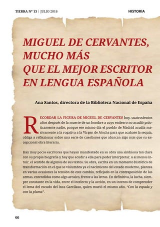 66
TIERRA Nº 13 | JULIO 2016 	 HISTORIA
66
Miguel de Cervantes,
mucho más
que el mejor escritor
en lengua española
Ana Santos, directora de la Biblioteca Nacional de España
R
ecordar la figura de Miguel de Cervantes hoy, cuatrocientos
años después de la muerte de un hombre a cuyo entierro no acudió prác-
ticamente nadie, porque ese mismo día el pueblo de Madrid acudía ma-
sivamente a la rogativa a la Virgen de Atocha para que acabase la sequía,
obliga a reflexionar sobre una serie de cuestiones que abarcan algo más que su ex-
cepcional obra literaria.
Hay muy pocos escritores que hayan manifestado en su obra una simbiosis tan clara
con su propia biografía y hay que acudir a ella para poder interpretar, o al menos in-
tuir, el sentido de algunos de sus textos. Su obra, escrita en un momento histórico de
transformación en el que se vislumbra ya el nacimiento del estado moderno, plantea
en varias ocasiones la tensión de este cambio, reflejado en la contraposición de las
armas, entendidas como algo arcaico, frente a las letras. En definitiva, la lucha, siem-
pre constante en la vida, entre el intelecto y la acción, en un intento de comprender
el lema del escudo del lnca Garcilaso, quien murió el mismo año, “Con la espada y
con la pluma”.
 