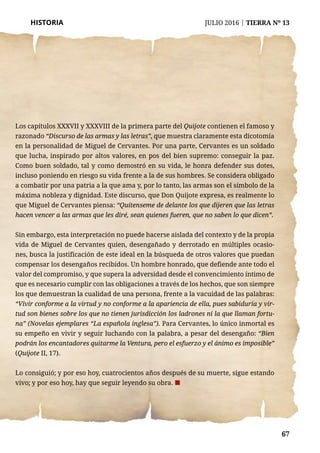 67
HISTORIA	 JULIO 2016 | TIERRA Nº 13
	 67
Los capítulos XXXVII y XXXVIII de la primera parte del Quijote contienen el famoso y
razonado “Discurso de las armas y las letras”, que muestra claramente esta dicotomía
en la personalidad de Miguel de Cervantes. Por una parte, Cervantes es un soldado
que lucha, inspirado por altos valores, en pos del bien supremo: conseguir la paz.
Como buen soldado, tal y como demostró en su vida, le honra defender sus dotes,
incluso poniendo en riesgo su vida frente a la de sus hombres. Se considera obligado
a combatir por una patria a la que ama y, por lo tanto, las armas son el símbolo de la
máxima nobleza y dignidad. Este discurso, que Don Quijote expresa, es realmente lo
que Miguel de Cervantes piensa: “Quítenseme de delante los que dijeren que las letras
hacen vencer a las armas que les diré, sean quienes fueren, que no saben lo que dicen”.
Sin embargo, esta interpretación no puede hacerse aislada del contexto y de la propia
vida de Miguel de Cervantes quien, desengañado y derrotado en múltiples ocasio-
nes, busca la justificación de este ideal en la búsqueda de otros valores que puedan
compensar los desengaños recibidos. Un hombre honrado, que defiende ante todo el
valor del compromiso, y que supera la adversidad desde el convencimiento íntimo de
que es necesario cumplir con las obligaciones a través de los hechos, que son siempre
los que demuestran la cualidad de una persona, frente a la vacuidad de las palabras:
“Vivir conforme a la virtud y no conforme a la apariencia de ella, pues sabiduría y vir-
tud son bienes sobre los que no tienen jurisdicción los ladrones ni la que llaman fortu-
na” (Novelas ejemplares “La española inglesa”). Para Cervantes, lo único inmortal es
su empeño en vivir y seguir luchando con la palabra, a pesar del desengaño: “Bien
podrán los encantadores quitarme la Ventura, pero el esfuerzo y el ánimo es imposible”
(Quijote II, 17).
Lo consiguió; y por eso hoy, cuatrocientos años después de su muerte, sigue estando
vivo; y por eso hoy, hay que seguir leyendo su obra. ¢
 