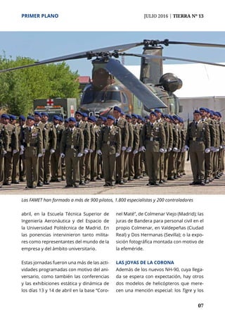 PRIMER PLANO	 JULIO 2016 | TIERRA Nº 13
	 07
abril, en la Escuela Técnica Superior de
Ingeniería Aeronáutica y del Espacio de
la Universidad Politécnica de Madrid. En
las ponencias intervinieron tanto milita-
res como representantes del mundo de la
empresa y del ámbito universitario.
Estas jornadas fueron una más de las acti-
vidades programadas con motivo del ani-
versario, como también las conferencias
y las exhibiciones estática y dinámica de
los días 13 y 14 de abril en la base “Coro-
nel Maté”, de Colmenar Viejo (Madrid); las
juras de Bandera para personal civil en el
propio Colmenar, en Valdepeñas (Ciudad
Real) y Dos Hermanas (Sevilla); o la expo-
sición fotográfica montada con motivo de
la efeméride.
Las joyas de la corona
Además de los nuevos NH-90, cuya llega-
da se espera con expectación, hay otros
dos modelos de helicópteros que mere-
cen una mención especial: los Tigre y los
Las FAMET han formado a más de 900 pilotos, 1.800 especialistas y 200 controladores
 