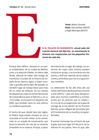 70
TIERRA Nº 13 | JULIO 2016 	 HISTORIA
70
Porque este edificio, ubicado en un pun-
to emblemático de la ciudad de Madrid,
junto a la plaza de Cibeles, en plena calle
Alcalá, además de haber sido testigo de
momentos cruciales de la Historia de Es-
paña de los últimos siglos, y haber cono-
cido a grandes personajes del pasado, es
también lugar de trabajo diario para más
de un millar de militares. En sus cientos
de despachos y salas se toman decisiones
de trascendencia para el Ejército y, en su
zona noble, se encuentra el despacho del
JEME, que también tiene en este edificio
su residencia particular.
El hecho de que, desde hace dos siglos,
el Palacio haya estado siempre en uso y
vinculado al mundo militar, lo ha mante-
nido en un estado de conservación que
llama la atención de más de un visitante
entendido en la materia. Porque, a pesar
de tratarse de un lugar de trabajo, sus es-
tancias de mayor valor artístico pueden
visitarse en grupo, si se concierta una cita
previa, y disfrutar además de las explica-
ciones y anécdotas que narra un guía (mi-
litar también).
La celebración de los 200 años del uso
militar del Palacio de Buenavista convirtió
a este edificio —que aún pasa desaperci-
bido para muchos madrileños y turistas,
oculto por los jardines que lo rodean—
en uno de los protagonistas de la gala de
entrega de la LIV edición de los Premios
Ejército, junto a Miguel de Cervantes (por
el IV centenario de su muerte) y los galar-
donados.
El primer homenaje fue el hecho de que
la gala, que tuvo lugar el 9 de junio, se ce-
lebrase en sus patios. Pero es que, ade-
E Texto: 	Beatriz Gonzalo
Fotos: 	Iván Jiménez (DECET)
y Ángel Manrique (DECET)
n el Palacio de Buenavista, actual sede del
Cuartel General del Ejército, se entremezcla la
Historia con mayúsculas con las pequeñas his-
torias de cada día.
 