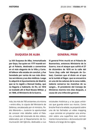 71
HISTORIA	 JULIO 2016 | TIERRA Nº 13
	 71
más, los más de 700 asistentes a la misma
—entre ellos, la cúpula del Ministerio de
Defensa, encabezada por el ministro, Pe-
dro Morenés—, tuvieron la oportunidad
de conocer más detalles sobre el Pala-
cio, a través del visionado de dos vídeos,
elaborados por el Departamento de Co-
municación del Ejército, dedicados a sus
vicisitudes históricas y a las joyas artísti-
cas que guarda entre sus muros. Como
broche final a la velada, se proyectó sobre
una de las fachadas un video mapping
—que consiste en proyectar una anima-
ción sobre una superficie real, normal-
mente monumentos— de la evolución del
Palacio a lo largo de los siglos.
GENERAL PRIM
El general Prim murió en el Palacio de
Buenavista, entonces Ministerio de la
Guerra, tras el ataque que sufrió el 27
de diciembre de 1870 en la calle del
Turco (hoy calle del Marqués de Cu-
bas). Cuentan que el diván en el que
se le tumbó al llegar, que se encuentra
en uno de los salones de la zona noble,
todavía conserva las manchas de su
sangre... El presidente del Consejo de
Ministros moriría tres días después, a
causa de una infección general.
DUQUESA DE ALBA
La XIII Duquesa de Alba, inmortalizada
por Goya, fue quien en 1777 mandó eri-
gir el Palacio, destinado a convertirse
en el más elegante de la Villa y Corte.
Al fallecer ella estaba sin concluir, y fue
heredado por varios de sus más direc-
tos servidores y sus dos médicos. Luego
lo adquirió el Ayuntamiento de Madrid,
que se lo regaló a Manuel Godoy, que
no llegaría a habitarlo. En fin, en 1816
se trasladó allí el Real Museo Militar, y
en 1846, el Ministerio de la Guerra.
 