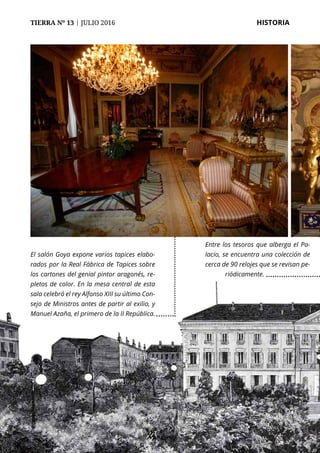 TIERRA Nº 13 | JULIO 2016 	 HISTORIA
El salón Goya expone varios tapices elabo-
rados por la Real Fábrica de Tapices sobre
los cartones del genial pintor aragonés, re-
pletos de color. En la mesa central de esta
sala celebró el rey Alfonso XIII su último Con-
sejo de Ministros antes de partir al exilio, y
Manuel Azaña, el primero de la II República.
Entre los tesoros que alberga el Pa-
lacio, se encuentra una colección de
cerca de 90 relojes que se revisan pe-
riódicamente.
 