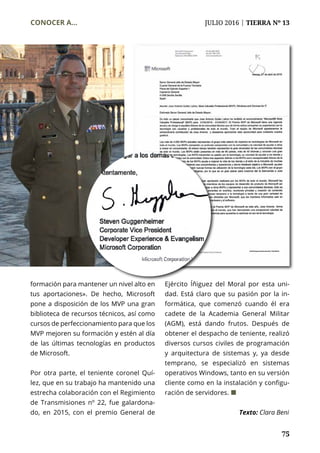 75
CONOCER A...	 JULIO 2016 | TIERRA Nº 13
	 75
formación para mantener un nivel alto en
tus aportaciones». De hecho, Microsoft
pone a disposición de los MVP una gran
biblioteca de recursos técnicos, así como
cursos de perfeccionamiento para que los
MVP mejoren su formación y estén al día
de las últimas tecnologías en productos
de Microsoft.
Por otra parte, el teniente coronel Quí-
lez, que en su trabajo ha mantenido una
estrecha colaboración con el Regimiento
de Transmisiones nº 22, fue galardona-
do, en 2015, con el premio General de
Ejército Íñiguez del Moral por esta uni-
dad. Está claro que su pasión por la in-
formática, que comenzó cuando él era
cadete de la Academia General Militar
(AGM), está dando frutos. Después de
obtener el despacho de teniente, realizó
diversos cursos civiles de programación
y arquitectura de sistemas y, ya desde
temprano, se especializó en sistemas
operativos Windows, tanto en su versión
cliente como en la instalación y configu-
ración de servidores. ¢
Texto: Clara Beni
 