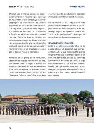08
TIERRA Nº 13 | JULIO 2016 	 PRIMER PLANO
Chinook. Los primeros, porque su adqui-
sición también es reciente y por su debut
en Afganistán, lo que constituyó el primer
despliegue de helicópteros de ataque
españoles en una misión internacional.
Los segundos, porque cuando llegaron,
a principios de los años 70, convirtieron
a España en el primer operador a nivel
mundial, fuera de Estados Unidos, de
estas aeronaves que, en breve, afronta-
rán su modernización a la era digital. Ello
implicará liberar de tiempo de pilotaje y
mantenimiento a las tripulaciones para
poder dedicar más a la operación.
También, en el plano de la formación,
destacan los nuevos helicópteros EC-135,
que comenzaron a llegar al Centro de
Enseñanza de Helicópteros en enero de
2014. Una vez que se reciban las 16 uni-
dades que contempla el contrato, el Mi-
nisterio de Defensa español se situará en
el primer puesto mundial como operador
de la versión militar de este helicóptero.
Paralelamente a esta adquisición, está
previsto recibir este mismo año el corres-
pondiente simulador que, unido al del NH-
90 cuya llegada está prevista para el año
2020, harán que las FAMET dispongan de
unos sistemas de simulación únicos.
Una nueva Especialidad
Junto a los elementos materiales, no se
puede olvidar al personal que compo-
ne las FAMET y que hace posible que los
mejores medios den el mejor apoyo a las
unidades terrestres, que es su cometido
fundamental. En estos 50 años, si algo
ha caracterizado a “las alas del Ejército”
ha sido, en opinión del JEME, «su capaci-
dad para adaptarse a la evolución de los
medios y a los nuevos requerimientos
operativos».
 