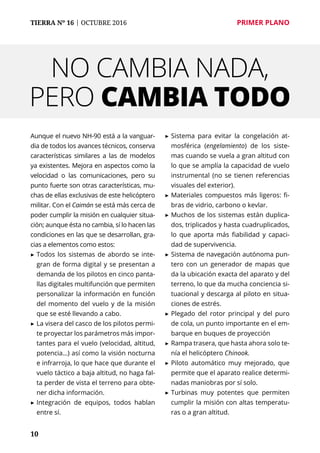 10
TIERRA Nº 16 | OCTUBRE 2016 	 PRIMER PLANO
Aunque el nuevo NH-90 está a la vanguar-
dia de todos los avances técnicos, conserva
características similares a las de modelos
ya existentes. Mejora en aspectos como la
velocidad o las comunicaciones, pero su
punto fuerte son otras características, mu-
chas de ellas exclusivas de este helicóptero
militar. Con el Caimán se está más cerca de
poder cumplir la misión en cualquier situa-
ción; aunque ésta no cambia, sí lo hacen las
condiciones en las que se desarrollan, gra-
cias a elementos como estos:
▶	Todos los sistemas de abordo se inte-
gran de forma digital y se presentan a
demanda de los pilotos en cinco panta-
llas digitales multifunción que permiten
personalizar la información en función
del momento del vuelo y de la misión
que se esté llevando a cabo.
▶	La visera del casco de los pilotos permi-
te proyectar los parámetros más impor-
tantes para el vuelo (velocidad, altitud,
potencia…) así como la visión nocturna
e infrarroja, lo que hace que durante el
vuelo táctico a baja altitud, no haga fal-
ta perder de vista el terreno para obte-
ner dicha información.
▶	Integración de equipos, todos hablan
entre sí.
▶	Sistema para evitar la congelación at-
mosférica (engelamiento) de los siste-
mas cuando se vuela a gran altitud con
lo que se amplía la capacidad de vuelo
instrumental (no se tienen referencias
visuales del exterior).
▶	Materiales compuestos más ligeros: fi-
bras de vidrio, carbono o kevlar.
▶	Muchos de los sistemas están duplica-
dos, triplicados y hasta cuadruplicados,
lo que aporta más fiabilidad y capaci-
dad de supervivencia.
▶	Sistema de navegación autónoma pun-
tero con un generador de mapas que
da la ubicación exacta del aparato y del
terreno, lo que da mucha conciencia si-
tuacional y descarga al piloto en situa-
ciones de estrés.
▶	Plegado del rotor principal y del puro
de cola, un punto importante en el em-
barque en buques de proyección
▶	Rampa trasera, que hasta ahora solo te-
nía el helicóptero Chinook.
▶	Piloto automático muy mejorado, que
permite que el aparato realice determi-
nadas maniobras por sí solo.
▶	Turbinas muy potentes que permiten
cumplir la misión con altas temperatu-
ras o a gran altitud.
NO CAMBIA NADA,
PERO CAMBIA TODO
 