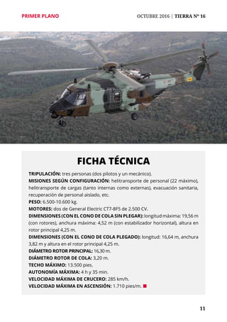 11
PRIMER PLANO	 OCTUBRE 2016 | TIERRA Nº 16
Tripulación: tres personas (dos pilotos y un mecánico).
Misiones según configuración: helitransporte de personal (22 máximo),
helitransporte de cargas (tanto internas como externas), evacuación sanitaria,
recuperación de personal aislado, etc.
Peso: 6.500-10.600 kg.
Motores: dos de General Electric CT7-8F5 de 2.500 CV.
Dimensiones (con el cono de cola sin plegar): longitud máxima: 19,56 m
(con rotores), anchura máxima: 4,52 m (con estabilizador horizontal), altura en
rotor principal 4,25 m.
Dimensiones (con el cono de cola plegado): longitud: 16,64 m, anchura
3,82 m y altura en el rotor principal 4,25 m.
Diámetro rotor principal: 16,30 m.
Diámetro rotor de cola: 3,20 m.
Techo máximo: 13.500 pies.
Autonomía máxima: 4 h y 35 min.
Velocidad máxima de crucero: 285 km/h.
Velocidad máxima en ascensión: 1.710 pies/m. ¢
FICHA TÉCNICA
 