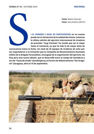 TIERRA Nº 16 | OCTUBRE 2016 	 NACIONAL
14
S
Texto: 	Beatriz Gonzalo
Fotos: 	Iván Jiménez (DECET)
i el número y nivel de participantes en un evento
puede servir de baremo de la calidad del mismo, entonces
la última edición del ejercicio internacional de tiradores
de precisión “Long Precision” ha tenido que ser la mejor
hasta el momento, ya que ha sido la de mayor éxito de
convocatoria hasta la fecha. Un total de 34 equipos de tiradores de ocho paí-
ses respondieron a la invitación que la Compañía de Reconocimiento Avanzado
(CRAV) de la Brigada Paracaidista, encargada de la organización del ejercicio, les
hizo para esta nueva edición, que se desarrolló entre el campo de maniobras y
tiro de “Casas de Uceda” (Guadalajara) y el Centro de Adiestramiento “San Grego-
rio” (Zaragoza), del 6 al 15 de septiembre.
 