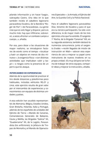TIERRA Nº 16 | OCTUBRE 2016 	 NACIONAL
16
pilando información y sin hacer fuego»,
subrayaba Castro. Una idea en la que
también incidía el caballero legionario
paracaidista Escalera, de la Bandera “Ro-
ger de Flor”, I de Paracaidistas. «La gente
cree que es solo llegar y disparar, pero es
mucho más: hay que infiltrarse, sobrevi-
vir, a veces afrontar un combate cuerpo a
cuerpo…», añadía.
Por eso, para dotar a las situaciones de
mayor realismo, se introdujeron facto-
res de estrés como el tiempo —localizar
y batir un objetivo en menos de dos mi-
nutos—, la exigencia física —con distintas
actividades que implicaban subir y ba-
jar— o riesgos como la presencia de un
perro que les ataque.
INTERCAMBIO DE EXPERIENCIAS
Además de la oportunidad de practicar el
tiro desde distancias y plataformas poco
habituales, incluidas vehículos RG-31 y
Lince, este ejercicio resulta de gran valor
por el intercambio de experiencias y co-
nocimientos con equipos de distintas uni-
dades y países.
A esta edición han acudido representan-
tes de Alemania, Bélgica, Estados Unidos,
Gran Bretaña, Holanda, Italia y Portugal,
además de los españoles de unidades del
Ejército de Tierra —Mando de Canarias,
Comandancias Generales de Baleares,
Ceuta y Melilla, las Brigadas “Galicia” VII,
“Guadarrama” XII, de la Legión, Paracai-
dista (los anfitriones), la Jefatura de Tro-
pas de Montaña y el Mando de Operacio-
nes Especiales—, la Armada, el Ejército del
Aire, la Guardia Civil y la Policía Nacional.
Para el caballero legionario paracaidista
Díaz, binomio de Escalera y para el que
era su tercera participación, ha sido «con
diferencia, la de mayor nivel» de los tres
ejercicios a los que ha asistido. El sargento
1º Rocha, de la Brigada “Canarias” XVI, en
su segunda asistencia, también destacó la
numerosa concurrencia. Junto al sargen-
to Erades —recién llegados de misión de
instrucción en Mali— valoran esta expe-
riencia de cara a mejorar su papel como
instructores de nuevos tiradores en su
propia unidad. «Es muy útil para ver la for-
ma de trabajar de otros equipos, compar-
tir ideas y mejorar la instrucción», añadía.
 