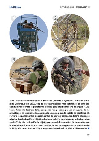 17	 17
NACIONAL	 OCTUBRE 2016 | TIERRA Nº 16
43
1
«Cada año intentamos innovar o darle una variante al ejercicio», indicaba el bri-
gada Olivares, de la CRAV, uno de los organizadores más veteranos. En esta edi-
ción han incorporado la plataforma elevada para practicar el tiro de ángulo (1). La
forma física y la destreza de los equipos se han puesto a prueba en algunas de las
actividades, en las que se ha combinado la carrera con la subida de escaleras (2).
Forzar a los participantes a buscar puntos de apoyo y posiciones de tiro diferentes
a las habituales ha sido el objetivo de algunos de los ejercicios que se les han plan-
teado (3). La discriminación de objetivos es uno de los aspectos fundamentales de
la labor de un tirador de precisión. Por eso, en una de las pruebas, se les mostraba
la fotografía de un hombre (4) que luego tenían que localizar y batir a 800 metros. ¢
2
 
