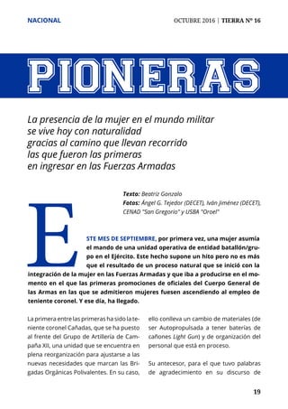 NACIONAL	 OCTUBRE 2016 | TIERRA Nº 16
	 19	 19
PIONERAS
La presencia de la mujer en el mundo militar
se vive hoy con naturalidad
gracias al camino que llevan recorrido
las que fueron las primeras
en ingresar en las Fuerzas Armadas
Texto: 	Beatriz Gonzalo
Fotos: 	Ángel G. Tejedor (DECET), Iván Jiménez (DECET),
CENAD "San Gregorio" y USBA "Oroel"
Este mes de septiembre, por primera vez, una mujer asumía
el mando de una unidad operativa de entidad batallón/gru-
po en el Ejército. Este hecho supone un hito pero no es más
que el resultado de un proceso natural que se inició con la
integración de la mujer en las Fuerzas Armadas y que iba a producirse en el mo-
mento en el que las primeras promociones de oficiales del Cuerpo General de
las Armas en las que se admitieron mujeres fuesen ascendiendo al empleo de
teniente coronel. Y ese día, ha llegado.
La primera entre las primeras ha sido la te-
niente coronel Cañadas, que se ha puesto
al frente del Grupo de Artillería de Cam-
paña XII, una unidad que se encuentra en
plena reorganización para ajustarse a las
nuevas necesidades que marcan las Bri-
gadas Orgánicas Polivalentes. En su caso,
ello conlleva un cambio de materiales (de
ser Autopropulsada a tener baterías de
cañones Light Gun) y de organización del
personal que está en proceso.
Su antecesor, para el que tuvo palabras
de agradecimiento en su discurso de
 