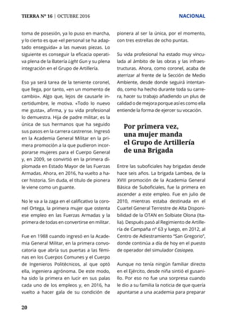 TIERRA Nº 16 | OCTUBRE 2016 	 NACIONAL
20
toma de posesión, ya lo puso en marcha,
y lo cierto es que «el personal se ha adap-
tado enseguida» a las nuevas piezas. Lo
siguiente es conseguir la eficacia operati-
va plena de la Batería Light Gun y su plena
integración en el Grupo de Artillería.
Eso ya será tarea de la teniente coronel,
que llega, por tanto, «en un momento de
cambio». Algo que, lejos de causarle in-
certidumbre, le motiva. «Todo lo nuevo
me gusta», afirma, y su vida profesional
lo demuestra. Hija de padre militar, es la
única de sus hermanos que ha seguido
sus pasos en la carrera castrense. Ingresó
en la Academia General Militar en la pri-
mera promoción a la que pudieron incor-
porarse mujeres para el Cuerpo General
y, en 2009, se convirtió en la primera di-
plomada en Estado Mayor de las Fuerzas
Armadas. Ahora, en 2016, ha vuelto a ha-
cer historia. Sin duda, el título de pionera
le viene como un guante.
No le va a la zaga en el calificativo la coro-
nel Ortega, la primera mujer que ostenta
ese empleo en las Fuerzas Armadas y la
primera de todas en convertirse en militar.
Fue en 1988 cuando ingresó en la Acade-
mia General Militar, en la primera convo-
catoria que abría sus puertas a las fémi-
nas en los Cuerpos Comunes y el Cuerpo
de Ingenieros Politécnicos, al que optó
ella, ingeniera agrónoma. De este modo,
ha sido la primera en lucir en sus palas
cada uno de los empleos y, en 2016, ha
vuelto a hacer gala de su condición de
pionera al ser la única, por el momento,
con tres estrellas de ocho puntas.
Su vida profesional ha estado muy vincu-
lada al ámbito de las obras y las infraes-
tructuras. Ahora, como coronel, acaba de
aterrizar al frente de la Sección de Medio
Ambiente, desde donde seguirá intentan-
do, como ha hecho durante toda su carre-
ra, hacer su trabajo añadiendo un plus de
calidad o de mejora porque así es como ella
entiende la forma de ejercer su vocación.
Entre las suboficiales hay brigadas desde
hace seis años. La brigada Lambea, de la
XVIII promoción de la Academia General
Básica de Suboficiales, fue la primera en
ascender a este empleo. Fue en julio de
2010, mientras estaba destinada en el
Cuartel General Terrestre de Alta Disponi-
bilidad de la OTAN en Solbiate Olona (Ita-
lia). Después pasó al Regimiento de Artille-
ría de Campaña nº 63 y luego, en 2012, al
Centro de Adiestramiento “San Gregorio”,
donde continúa a día de hoy en el puesto
de operador del simulador Casiopea.
Aunque no tenía ningún familiar directo
en el Ejército, desde niña sintió el gusani-
llo. Por eso no fue una sorpresa cuando
le dio a su familia la noticia de que quería
apuntarse a una academia para preparar
Por primera vez,
una mujer manda
el Grupo de Artillería
de una Brigada
 