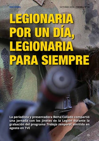 23	 23
NACIONAL	 OCTUBRE 2016 | TIERRA Nº 16
LEGIONARIA
POR UN DÍA,
LEGIONARIA
PARA SIEMPRE
La periodista y presentadora Berta Collado compartió
una jornada con los jinetes de la Legión durante la
grabación del programa Trabajo temporal, emitido en
agosto en TVE
 