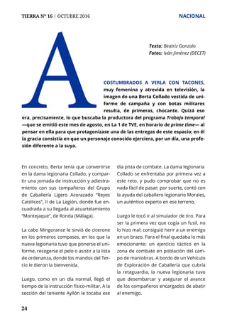 TIERRA Nº 16 | OCTUBRE 2016 	 NACIONAL
24
En concreto, Berta tenía que convertirse
en la dama legionaria Collado, y compar-
tir una jornada de instrucción y adiestra-
miento con sus compañeros del Grupo
de Caballería Ligero Acorazado “Reyes
Católicos”, II de La Legión, donde fue en-
cuadrada a su llegada al acuartelamiento
“Montejaque”, de Ronda (Málaga).
La cabo Mingorance le sirvió de cicerone
en los primeros compases, en los que la
nueva legionaria tuvo que ponerse el uni-
forme, recogerse el pelo o asistir a la lista
de ordenanza, donde los mandos del Ter-
cio le dieron la bienvenida.
Luego, como en un día normal, llegó el
tiempo de la instrucción físico-militar. A la
sección del teniente Ayllón le tocaba ese
día pista de combate. La dama legionaria
Collado se enfrentaba por primera vez a
este reto, y pudo comprobar que no es
nada fácil de pasar; por suerte, contó con
la ayuda del caballero legionario Morales,
un auténtico experto en ese terreno.
Luego le tocó ir al simulador de tiro. Para
ser la primera vez que cogía un fusil, no
lo hizo mal: consiguió herir a un enemigo
en un brazo. Para el final quedaba lo más
emocionante: un ejercicio táctico en la
zona de combate en población del cam-
po de maniobras. A bordo de un Vehículo
de Exploración de Caballería que cubría
la retaguardia, la nueva legionaria tuvo
que desembarcar y asegurar el avance
de los compañeros encargados de abatir
al enemigo.
A
Texto: 	Beatriz Gonzalo
Fotos: 	Iván Jiménez (DECET)
costumbrados a verla con tacones,
muy femenina y atrevida en televisión, la
imagen de una Berta Collado vestida de uni-
forme de campaña y con botas militares
resulta, de primeras, chocante. Quizá eso
era, precisamente, lo que buscaba la productora del programa Trabajo temporal
—que se emitió este mes de agosto, en La 1 de TVE, en horario de prime time— al
pensar en ella para que protagonizase una de las entregas de este espacio; en él
la gracia consistía en que un personaje conocido ejerciera, por un día, una profe-
sión diferente a la suya.
 