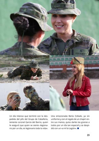 NACIONAL	 OCTUBRE 2016 | TIERRA Nº 16
	 25	 25
Un día intenso que terminó con la des-
pedida del jefe del Grupo de Caballería,
teniente coronel García del Barrio, quien
le aseguró que quien se siente «legiona-
rio por un día, es legionario toda la vida».
Una emocionada Berta Collado, ya sin
uniforme y con el regalo de un chapiri en-
tre sus manos, quiso darles las gracias a
todos por un día tan especial y se despi-
dió con un «a mí la Legión». ¢
 