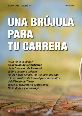 26
TIERRA Nº 16 | OCTUBRE 2016 	 NACIONAL
UNA BRÚJULA
PARA
TU CARRERA
¿Aún no la conoces?
La Sección de Orientación
de la Dirección de Personal
es una ventana abierta,
las 24 horas del día, los 365 días del año,
a las consultas de todo el personal militar
del Ejército de Tierra
sobre su trayectoria profesional.
No lo dudes, ¡contacta ya!
 