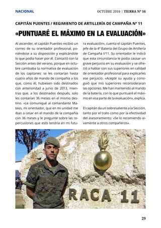 NACIONAL	 OCTUBRE 2016 | TIERRA Nº 16
	 29	 29
Al ascender, el capitán Puentes recibió un
correo de su orientador profesional, po-
niéndose a su disposición y explicándole
lo que podía hacer por él. Contactó con la
Sección antes del verano, porque en octu-
bre cambiaba la normativa de evaluación
de los capitanes: se les contarían hasta
cuatro años de mando de compañía a los
que, como él, hubiesen sido destinados
con anterioridad a junio de 2013, mien-
tras que, a los destinados después, solo
les contarían 36 meses en el mismo des-
tino. «Le comuniqué al comandante Ma-
teos, mi orientador, que en mi unidad me
iban a cesar en el mando de la compañía
con 36 meses y le pregunté sobre las re-
percusiones que esto tendría en mi futu-
ra evaluación», cuenta el capitán Puentes,
jefe de la 4ª Batería del Grupo de Artillería
de Campaña I/11. Su orientador le indicó
que esta circunstancia le podía causar un
grave perjuicio en su evaluación y se ofre-
ció a hablar con sus superiores en calidad
de orientador profesional para explicarles
ese perjuicio. «Acepté su ayuda y consi-
guió que mis superiores reconsideraran
las opciones. Me han mantenido al mando
de la batería, con lo que puntuaré el máxi-
mo en esa parte de la evaluación», explica.
El capitán da un sobresaliente a la Sección,
tanto por el trato como por la efectividad
del asesoramiento: «Se lo recomiendo vi-
vamente a otros compañeros».
CAPITÁN PUENTES / REGIMIENTO DE ARTILLERÍA DE CAMPAÑA Nº 11
«PUNTUARÉ EL MÁXIMO EN LA EVALUACIÓN»
 