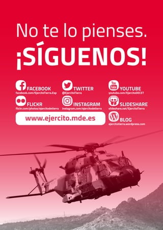 BLOG
ejercitotierra.wordpress.com
FACEBOOK
facebook.com/EjercitoTierra.Esp
FLICKR
flickr.com/photos/ejercitodetierra
TWITTER
@EjercitoTierra
INSTAGRAM
instagram.com/ejercitodetierra
YOUTUBE
youtube.com/EjercitoDECET
SLIDESHARE
slideshare.net/EjercitoTierra
www.ejercito.mde.es
No te lo pienses.
¡Síguenos!
 