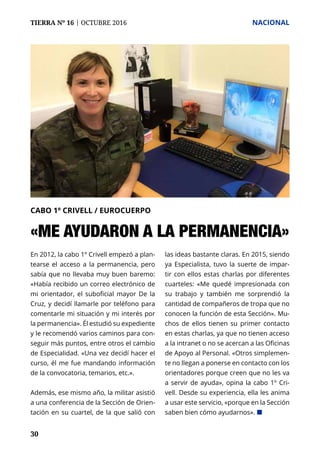 TIERRA Nº 16 | OCTUBRE 2016 	 NACIONAL
30
En 2012, la cabo 1º Crivell empezó a plan-
tearse el acceso a la permanencia, pero
sabía que no llevaba muy buen baremo:
«Había recibido un correo electrónico de
mi orientador, el suboficial mayor De la
Cruz, y decidí llamarle por teléfono para
comentarle mi situación y mi interés por
la permanencia». Él estudió su expediente
y le recomendó varios caminos para con-
seguir más puntos, entre otros el cambio
de Especialidad. «Una vez decidí hacer el
curso, él me fue mandando información
de la convocatoria, temarios, etc.».
Además, ese mismo año, la militar asistió
a una conferencia de la Sección de Orien-
tación en su cuartel, de la que salió con
las ideas bastante claras. En 2015, siendo
ya Especialista, tuvo la suerte de impar-
tir con ellos estas charlas por diferentes
cuarteles: «Me quedé impresionada con
su trabajo y también me sorprendió la
cantidad de compañeros de tropa que no
conocen la función de esta Sección». Mu-
chos de ellos tienen su primer contacto
en estas charlas, ya que no tienen acceso
a la intranet o no se acercan a las Oficinas
de Apoyo al Personal. «Otros simplemen-
te no llegan a ponerse en contacto con los
orientadores porque creen que no les va
a servir de ayuda», opina la cabo 1º Cri-
vell. Desde su experiencia, ella les anima
a usar este servicio, «porque en la Sección
saben bien cómo ayudarnos». ¢
CABO 1º CRIVELL / EUROCUERPO
«ME AYUDARON A LA PERMANENCIA»
 