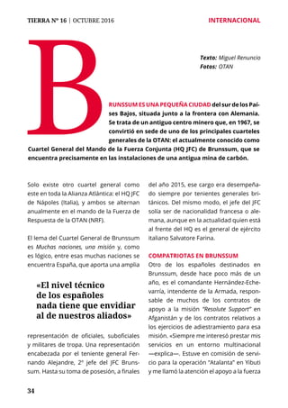 34
TIERRA Nº 16 | OCTUBRE 2016 	 INTERNACIONAL
Solo existe otro cuartel general como
este en toda la Alianza Atlántica: el HQ JFC
de Nápoles (Italia), y ambos se alternan
anualmente en el mando de la Fuerza de
Respuesta de la OTAN (NRF).
El lema del Cuartel General de Brunssum
es Muchas naciones, una misión y, como
es lógico, entre esas muchas naciones se
encuentra España, que aporta una amplia
representación de oficiales, suboficiales
y militares de tropa. Una representación
encabezada por el teniente general Fer-
nando Alejandre, 2º jefe del JFC Bruns-
sum. Hasta su toma de posesión, a finales
del año 2015, ese cargo era desempeña-
do siempre por tenientes generales bri-
tánicos. Del mismo modo, el jefe del JFC
solía ser de nacionalidad francesa o ale-
mana, aunque en la actualidad quien está
al frente del HQ es el general de ejército
italiano Salvatore Farina.
Compatriotas en Brunssum
Otro de los españoles destinados en
Brunssum, desde hace poco más de un
año, es el comandante Hernández-Eche-
varría, intendente de la Armada, respon-
sable de muchos de los contratos de
apoyo a la misión “Resolute Support” en
Afganistán y de los contratos relativos a
los ejercicios de adiestramiento para esa
misión. «Siempre me interesó prestar mis
servicios en un entorno multinacional
—explica—. Estuve en comisión de servi-
cio para la operación “Atalanta” en Yibuti
y me llamó la atención el apoyo a la fuerza
B
Texto: 	Miguel Renuncio
Fotos: 	OTAN
runssum es una pequeña ciudad del sur de los Paí-
ses Bajos, situada junto a la frontera con Alemania.
Se trata de un antiguo centro minero que, en 1967, se
convirtió en sede de uno de los principales cuarteles
generales de la OTAN: el actualmente conocido como
Cuartel General del Mando de la Fuerza Conjunta (HQ JFC) de Brunssum, que se
encuentra precisamente en las instalaciones de una antigua mina de carbón.
«El nivel técnico
de los españoles
nada tiene que envidiar
al de nuestros aliados»
 