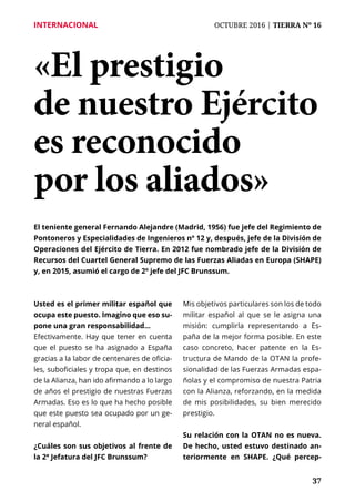 37
INTERNACIONAL	 OCTUBRE 2016 | TIERRA Nº 16
	 37
«El prestigio
de nuestro Ejército
es reconocido
por los aliados»
El teniente general Fernando Alejandre (Madrid, 1956) fue jefe del Regimiento de
Pontoneros y Especialidades de Ingenieros nº 12 y, después, jefe de la División de
Operaciones del Ejército de Tierra. En 2012 fue nombrado jefe de la División de
Recursos del Cuartel General Supremo de las Fuerzas Aliadas en Europa (SHAPE)
y, en 2015, asumió el cargo de 2º jefe del JFC Brunssum.
Usted es el primer militar español que
ocupa este puesto. Imagino que eso su-
pone una gran responsabilidad…
Efectivamente. Hay que tener en cuenta
que el puesto se ha asignado a España
gracias a la labor de centenares de oficia-
les, suboficiales y tropa que, en destinos
de la Alianza, han ido afirmando a lo largo
de años el prestigio de nuestras Fuerzas
Armadas. Eso es lo que ha hecho posible
que este puesto sea ocupado por un ge-
neral español.
¿Cuáles son sus objetivos al frente de
la 2ª Jefatura del JFC Brunssum?
Mis objetivos particulares son los de todo
militar español al que se le asigna una
misión: cumplirla representando a Es-
paña de la mejor forma posible. En este
caso concreto, hacer patente en la Es-
tructura de Mando de la OTAN la profe-
sionalidad de las Fuerzas Armadas espa-
ñolas y el compromiso de nuestra Patria
con la Alianza, reforzando, en la medida
de mis posibilidades, su bien merecido
prestigio.
Su relación con la OTAN no es nueva.
De hecho, usted estuvo destinado an-
teriormente en SHAPE. ¿Qué percep-
 