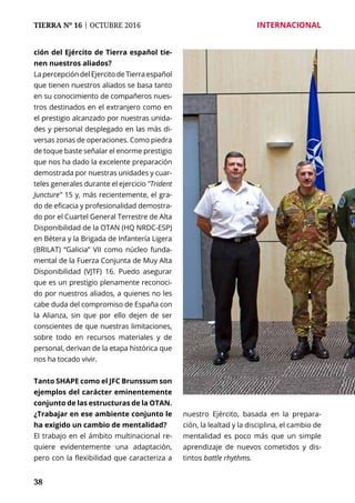38
TIERRA Nº 16 | OCTUBRE 2016 	 INTERNACIONAL
ción del Ejército de Tierra español tie-
nen nuestros aliados?
LapercepcióndelEjercitodeTierraespañol
que tienen nuestros aliados se basa tanto
en su conocimiento de compañeros nues-
tros destinados en el extranjero como en
el prestigio alcanzado por nuestras unida-
des y personal desplegado en las más di-
versas zonas de operaciones. Como piedra
de toque baste señalar el enorme prestigio
que nos ha dado la excelente preparación
demostrada por nuestras unidades y cuar-
teles generales durante el ejercicio "Trident
Juncture" 15 y, más recientemente, el gra-
do de eficacia y profesionalidad demostra-
do por el Cuartel General Terrestre de Alta
Disponibilidad de la OTAN (HQ NRDC-ESP)
en Bétera y la Brigada de Infantería Ligera
(BRILAT) “Galicia” VII como núcleo funda-
mental de la Fuerza Conjunta de Muy Alta
Disponibilidad (VJTF) 16. Puedo asegurar
que es un prestigio plenamente reconoci-
do por nuestros aliados, a quienes no les
cabe duda del compromiso de España con
la Alianza, sin que por ello dejen de ser
conscientes de que nuestras limitaciones,
sobre todo en recursos materiales y de
personal, derivan de la etapa histórica que
nos ha tocado vivir.
Tanto SHAPE como el JFC Brunssum son
ejemplos del carácter eminentemente
conjunto de las estructuras de la OTAN.
¿Trabajar en ese ambiente conjunto le
ha exigido un cambio de mentalidad?
El trabajo en el ámbito multinacional re-
quiere evidentemente una adaptación,
pero con la flexibilidad que caracteriza a
nuestro Ejército, basada en la prepara-
ción, la lealtad y la disciplina, el cambio de
mentalidad es poco más que un simple
aprendizaje de nuevos cometidos y dis-
tintos battle rhythms.
 