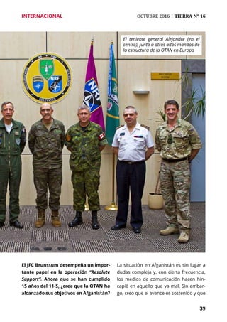 39
INTERNACIONAL	 OCTUBRE 2016 | TIERRA Nº 16
	 39
El JFC Brunssum desempeña un impor-
tante papel en la operación “Resolute
Support”. Ahora que se han cumplido
15 años del 11-S, ¿cree que la OTAN ha
alcanzado sus objetivos en Afganistán?
La situación en Afganistán es sin lugar a
dudas compleja y, con cierta frecuencia,
los medios de comunicación hacen hin-
capié en aquello que va mal. Sin embar-
go, creo que el avance es sostenido y que
El teniente general Alejandre (en el
centro), junto a otros altos mandos de
la estructura de la OTAN en Europa
 