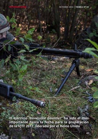 43	 43
INTERNACIONAL	 OCTUBRE 2016 | TIERRA Nº 16
El ejercicio “Venerable Gauntlet” ha sido el más
importante hasta la fecha para la preparación
de la VJTF 2017, liderada por el Reino Unido
 