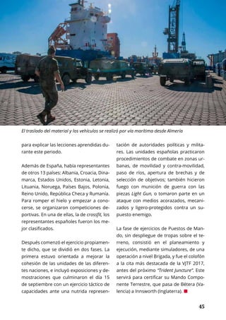45	 45
para explicar las lecciones aprendidas du-
rante este periodo.
Además de España, había representantes
de otros 13 países: Albania, Croacia, Dina-
marca, Estados Unidos, Estonia, Letonia,
Lituania, Noruega, Países Bajos, Polonia,
Reino Unido, República Checa y Rumanía.
Para romper el hielo y empezar a cono-
cerse, se organizaron competiciones de-
portivas. En una de ellas, la de crossfit, los
representantes españoles fueron los me-
jor clasificados.
Después comenzó el ejercicio propiamen-
te dicho, que se dividió en dos fases. La
primera estuvo orientada a mejorar la
cohesión de las unidades de las diferen-
tes naciones, e incluyó exposiciones y de-
mostraciones que culminaron el día 15
de septiembre con un ejercicio táctico de
capacidades ante una nutrida represen-
tación de autoridades políticas y milita-
res. Las unidades españolas practicaron
procedimientos de combate en zonas ur-
banas, de movilidad y contra-movilidad,
paso de ríos, apertura de brechas y de
selección de objetivos; también hicieron
fuego con munición de guerra con las
piezas Light Gun, o tomaron parte en un
ataque con medios acorazados, mecani-
zados y ligero-protegidos contra un su-
puesto enemigo.
La fase de ejercicios de Puestos de Man-
do, sin despliegue de tropas sobre el te-
rreno, consistió en el planeamiento y
ejecución, mediante simuladores, de una
operación a nivel Brigada, y fue el colofón
a la cita más destacada de la VJTF 2017,
antes del próximo “Trident Juncture”. Este
servirá para certificar su Mando Compo-
nente Terrestre, que pasa de Bétera (Va-
lencia) a Innsworth (Inglaterra). ¢
El traslado del material y los vehículos se realizó por vía marítima desde Almería
 