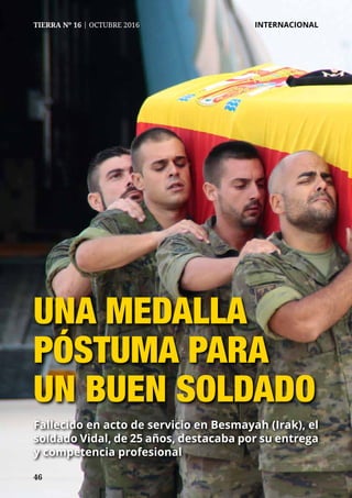 46
TIERRA Nº 16 | OCTUBRE 2016 	 INTERNACIONAL
UNA MEDALLA
PÓSTUMA PARA
UN BUEN SOLDADO
Fallecido en acto de servicio en Besmayah (Irak), el
soldado Vidal, de 25 años, destacaba por su entrega
y competencia profesional
 