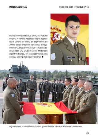 49	 49
INTERNACIONAL	 OCTUBRE 2016 | TIERRA Nº 16
El soldado Vidal tenía 25 años, era natural
de Llíria (Valencia) y estaba soltero. Ingresó
en el Ejército de Tierra en septiembre de
2009 y desde entonces pertenecía al Regi-
miento “Lusitania” nº 8. En 2014 fue conde-
corado con una Cruz del Mérito Militar con
distintivo blanco, en reconocimiento a su
entrega y competencia profesional. ¢
El funeral por el soldado Vidal tuvo lugar en la base "General Almirante" de Marines
 